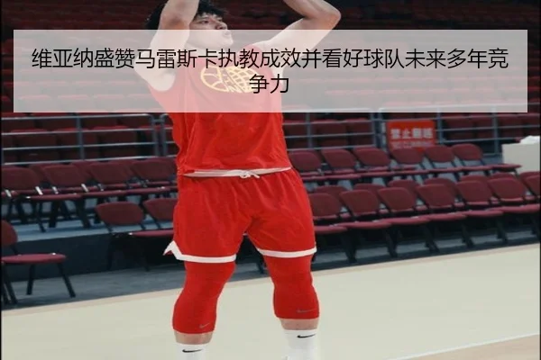 维亚纳盛赞马雷斯卡执教成效并看好球队未来多年竞争力